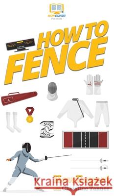 How To Fence: Your Step By Step Guide To Fencing Howexpert                                Christine Tanner 9781647581046 Howexpert - książka