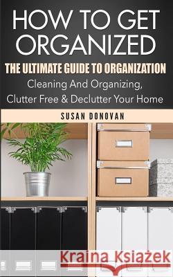 How To Get Organized: The Ultimate Guide To Organization - Cleaning And Organizing, Clutter Free & Declutter Your Home Donovan, Susan 9781519574381 Createspace Independent Publishing Platform - książka