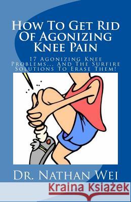 How To Get Rid Of Agonizing Knee Pain: 17 Agonizing Knee Problems... And The Surfire Solutions To Erase Them! Nathan Wei 9781537182391 Createspace Independent Publishing Platform - książka