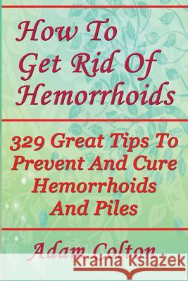 How To Get Rid Of Hemorrhoids: 329 Great Tips To Prevent And Cure Hemorrhoids And Piles Colton, Adam 9781978448964 Createspace Independent Publishing Platform - książka
