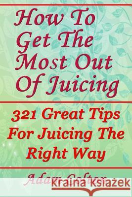How To Get The Most Out Of Juicing: 321 Great Tips For Juicing The Right Way Colton, Adam 9781979407441 Createspace Independent Publishing Platform - książka