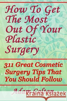 How To Get The Most Out Of Your Plastic Surgery: 311 Great Cosmetic Surgery Tips That You Should Follow Colton, Adam 9781979380263 Createspace Independent Publishing Platform - książka