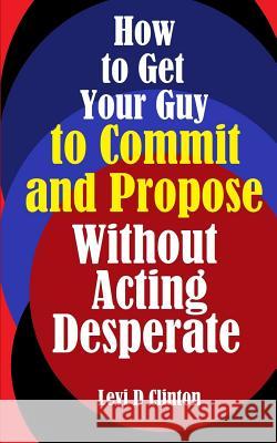 How to Get Your Guy to Commit and Propose Without Acting Desperate Levi D. Clinton 9781987422931 Createspace Independent Publishing Platform - książka