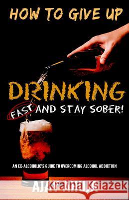 How To Give Up Drinking Fast And Stay Sober: An Ex-Alcoholic's Guide To Overcoming Alcohol Addiction Ahuja, Ajay 9781522860723 Createspace Independent Publishing Platform - książka