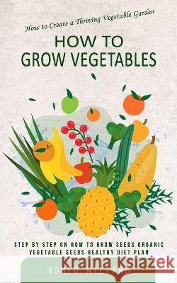 How to Grow Vegetables: How to Create a Thriving Vegetable Garden (Step by Step on How to Grow Seeds Organic Vegetable Seeds Healthy Diet Plan) Romeo Willard   9781777146221 Chris David - książka