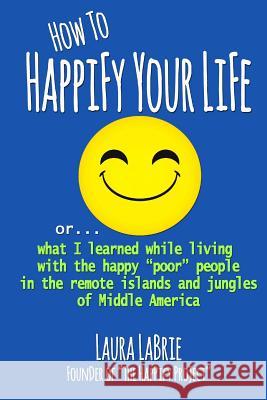 How to Happify Your Life: What I Learned While Living with the Happy Poor People in the Remote Islands and Jungles of Middle America Labrie, Laura 9781987595932 Createspace Independent Publishing Platform - książka