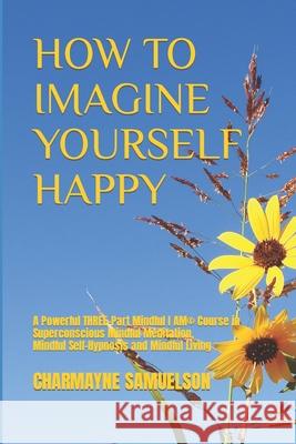 How to Imagine Yourself Happy: A Powerful Three-Part Mindful I AM(c)Course in Superconscious Mindful Meditation, Mindful Self-Hypnosis and Mindful Living Charmayne Samuelson 9781698537399 Independently Published - książka