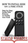 How To Install Kodi On A Fire Stick: Step-by-Step Guide With Pictures To Master: (expert, Amazon Prime, tips and tricks, web services, home tv, digita Ritz, Hovard 9781541294707 Createspace Independent Publishing Platform