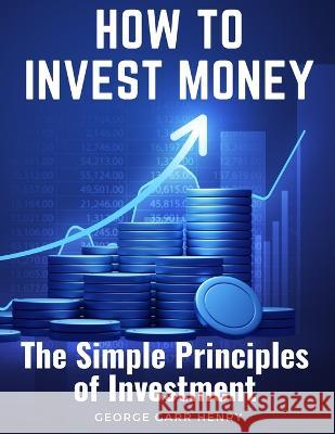 How to Invest Money: The Simple Principles of Investment George Garr Henry   9781805474951 Intell Book Publishers - książka