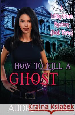 How to Kill a Ghost: A Libby Grace Mystery - Book 3 Audrey Claire 9781502975058 Createspace Independent Publishing Platform - książka