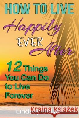 How To Live Happily Ever After: 12 Things You Can Do To live Forever Lindsay E. Collier 9781505384123 Createspace Independent Publishing Platform - książka