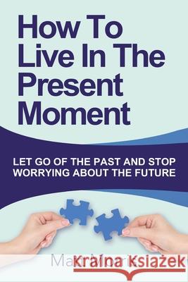 How To Live In The Present Moment: Let Go Of The Past And Stop Worrying About The Future Matt Morris 9781502924018 Createspace Independent Publishing Platform - książka