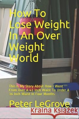 How To Lose Weight In An Over Weight World: This Is My Story About How I Went From Over A 41 Inch Waist To Under A 36 Inch Waist In Four Months Peter Legrove 9781087183763 Independently Published - książka