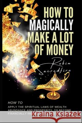 How to magically make a lot of money: How to Apply the Spiritual Laws of Wealth, Abundance and Prosperity to Become Financially Independent and Succes Sacredfire, Robin 9781502303448 Createspace - książka