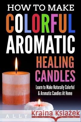 How to Make Colorful Aromatic Healing Candles: Learn to Make Naturally Colorful & Aromatic Candles At Home Russell, Ally 9781982044107 Createspace Independent Publishing Platform - książka