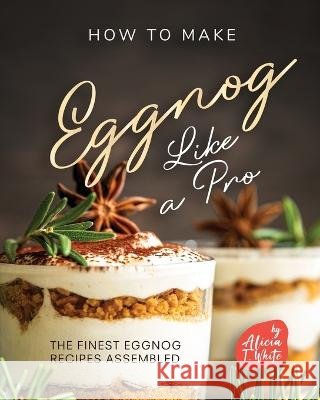 How to Make Eggnog Like A Pro: The Finest Eggnog Recipes Assembled Alicia T White   9798367817782 Independently Published - książka