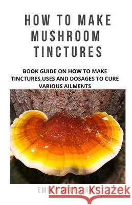 How to Make Mushroom Tinctures: Book guide on how to make tinctures, uses, and dosages to cure various ailments Emily Gree 9781707985104 Independently Published - książka