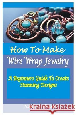 How to Make Wire Wrap Jewelry: A Beginners Guide To Create Stunning Designs James William   9798853078710 Independently Published - książka