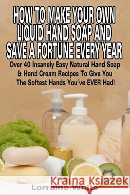 How To Make Your Own Liquid Hand Soap & Save A Fortune Every Year: Over 40 Insanely Easy Natural Hand Soap & Hand Cream Recipes To Give You The Softes White, Lorraine 9781512304305 Createspace - książka