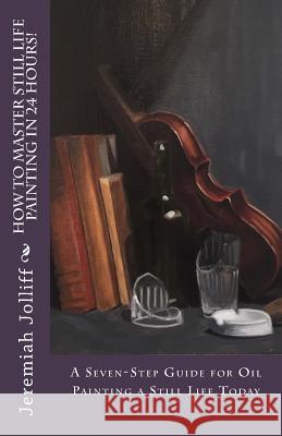 How to Master Still Life Painting in 24 Hours!: A Seven-Step Guide for Oil Painting a Still Life Today Jeremiah Jolliff 9781517439491 Createspace - książka