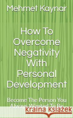 How To Overcome Negativity With Personal Development: Become The Person You Always Wanted To Be Kaynar, Mehmet 9781540700391 Createspace Independent Publishing Platform - książka