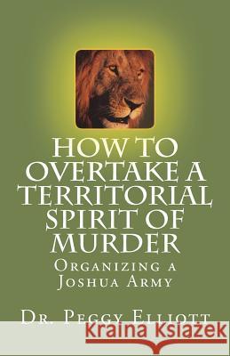 How to Overtake a Territorial Spirit of Murder: Organizing a Joshua Army Dr Peggy L. Elliott 9781721984909 Createspace Independent Publishing Platform - książka