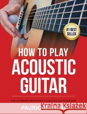 How To Play Acoustic Guitar: The Ultimate Beginner Acoustic Guitar Book Mather, Pauric 9781546500803 Createspace Independent Publishing Platform - książka