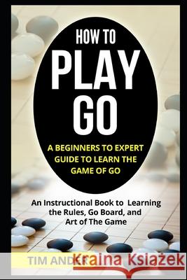 How to Play Go: A Beginners to Expert Guide to Learn The Game of Go: An Instructional Book to Learning the Rules, Go Board, and Art of Tim Ander 9781549564758 Independently Published - książka