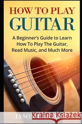 How To Play Guitar: A Beginner's Guide to Learn How To Play The Guitar, Read Music, and Much More Jason Randall 9781976905223 Independently Published - książka