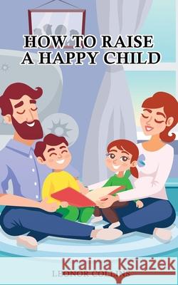 How to Raise a Happy Child: A Guide That Gives Useful Tips About Education of Children, Educational Methods and Parenting Styles Leonor Collins 9781802689587 Amplitudo Ltd - książka