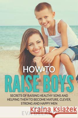 How to Raise Boys: Secrets of Raising Healthy Sons and Helping Them to Become Mature, Clever, Strong and Happy Men Eva Delano 9781682120569 Speedy Publishing Books - książka