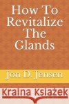 How To Revitalize The Glands: Dr. Bernard Jensen Lecture Reprint #3 Jon D. Jensen 9781099770418 Independently Published