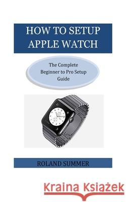 How To Setup Apple Watch: The Complete Beginner to Pro Setup Guide Roland Summer 9781723164736 Createspace Independent Publishing Platform - książka