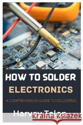 How to Solder Electronics: A Comprehensive Guide to Soldering Harvey Talon   9798397507288 Independently Published - książka