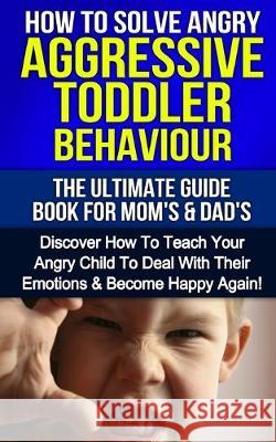 How To Solve Angry Aggressive Toddler Behaviour, The Ultimate Guide For Mom's & Dad's: Discover How To Teach Your Angry Child To Deal With Their Emoti Susan E. Hart 9781517276430 Createspace Independent Publishing Platform - książka