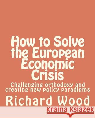 How to Solve the European Economic Crisis: Challenging orthodoxy and creating new policy paradigms Wood, Richard Bruce 9781481023214 Createspace - książka