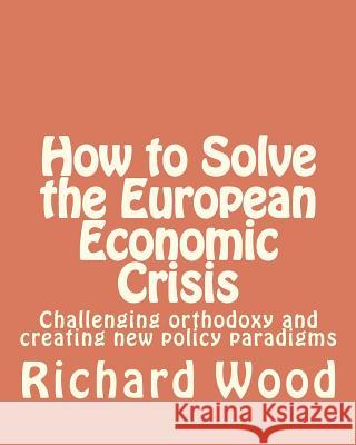 How to Solve the European Economic Crisis: Challenging orthodoxy and creating new policy paradigms Wood, Richard Bruce 9781481023214 Createspace - książka
