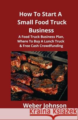 How To Start A Small Food Truck Business: A Food Truck Business Plan, Where To Buy A Lunch Truck & Free Cash Crowdfunding Weber Johnson Brian Mahoney 9781951929121 Mahoneyproducts - książka