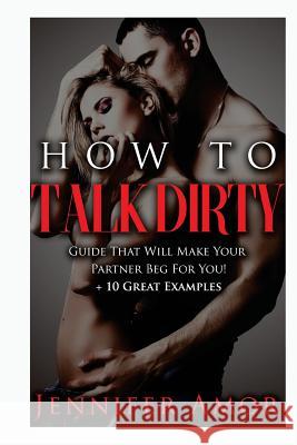 How To Talk Dirty: A How To Talk Dirty Guide That Will Make Your Partner Beg For You! + 10 Great Examples Jennifer Amor 9781530682669 Createspace Independent Publishing Platform - książka