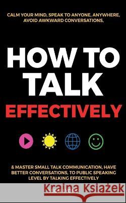 How to Talk Effectively: Calm Your Mind, Speak to Anyone, Anywhere, Avoid Awkward Conversations, & Master Small Talk Communication, Have Better Conversations, To Public Speaking Level by Talking Effec Leon Lyons   9781915002631 United Arts Publishing - książka