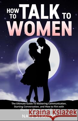 How to Talk To Women: The Ultimate Guide To Mastering Communication, Starting Conversation, and How to Flirt with Charisma, Character, and Charm Nate Strauss 9781088001752 IngramSpark - książka