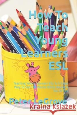 How To Teach Young Learners ESL: Teaching Young Learners ESL Is A Great Way To See The World While Having A Ton Of Fun Peter Legrove 9781519734129 Createspace Independent Publishing Platform - książka
