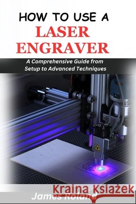 How to Use a Laser Engraver: A Comprehensive Guide from Setup to Advanced Techniques James Roland 9798328435086 Independently Published - książka