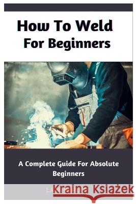 How To Weld For Beginners: A Complete Guide For Absolute Beginners Lark Kepler   9798386797249 Independently Published - książka