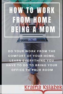 How to Work from Home Being a Mom: Do Your Work from the Comfort of Your Home, Learn Everything You Have to Do to Bring Your Office to Your Room Jessy M. Brown 9781091088290 Independently Published - książka