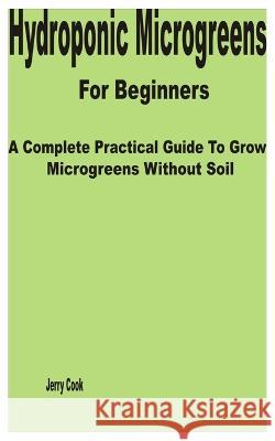 Hydroponic Microgreens for Beginners: A Complete Practical Guide to Grow Microgreens without Soil Jerry Cook   9798376490846 Independently Published - książka