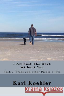 I Am Just The Dark Without You: Poetry, Prose and other Pieces of Me Koehler Jr, Karl 9781530517985 Createspace Independent Publishing Platform - książka