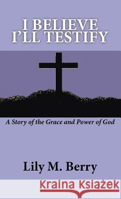 I Believe I'll Testify: A Story of the Grace and Power of God Berry, Lily M. 9781412200592 Trafford Publishing - książka