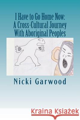 I Have to Go Home Now: A Cross-Cultural Journey With Aboriginal Peoples Garwood Msw, Nicki 9781480106499 Createspace - książka