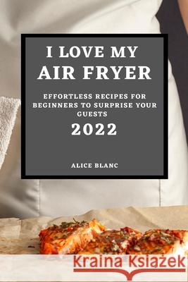 I Love My Air Fryer 2022: Effortless Recipes for Beginners to Surprise Your Guests Alice Blanc 9781804501719 Alice Blanc - książka